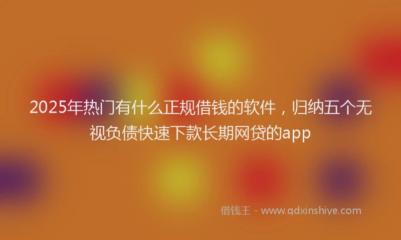 2025年热门有什么正规借钱的软件，归纳五个无视负债快速下款长期网贷的app