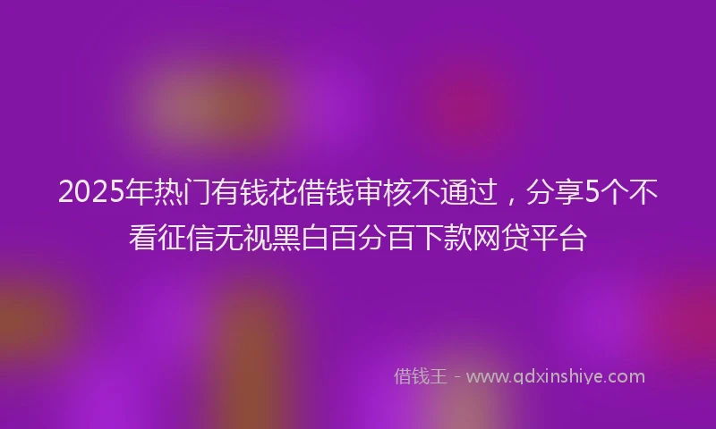 2025年热门有钱花借钱审核不通过,分享5个不看征信无视黑白百分百下款网贷平台