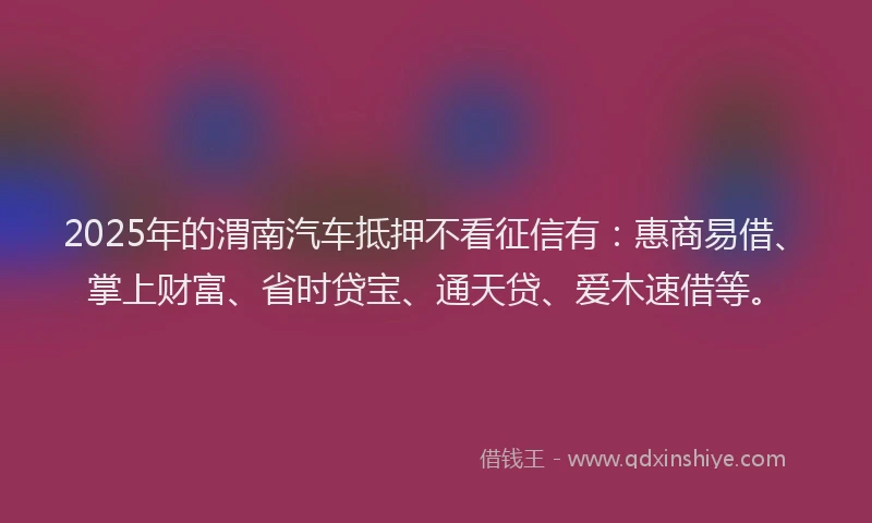 2025年的渭南汽车抵押不看征信有：惠商易借、掌上财富、省时贷宝、通天贷、爱木速借等。