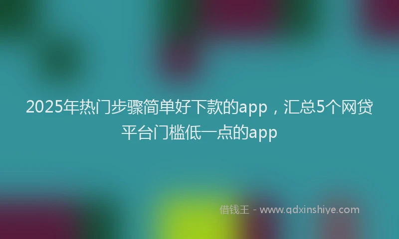 2025年热门步骤简单好下款的app，汇总5个网贷平台门槛低一点的app