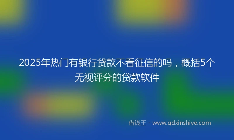2025年热门有银行贷款不看征信的吗，概括5个无视评分的贷款软件