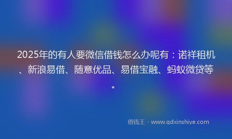 2025年的有人要微信借钱怎么办呢有：诺祥租机、新浪易借、随意优品、易借宝融、蚂蚁微贷等。