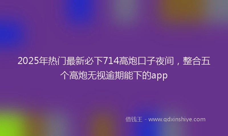 2025年热门最新必下714高炮口子夜间，整合五个高炮无视逾期能下的app