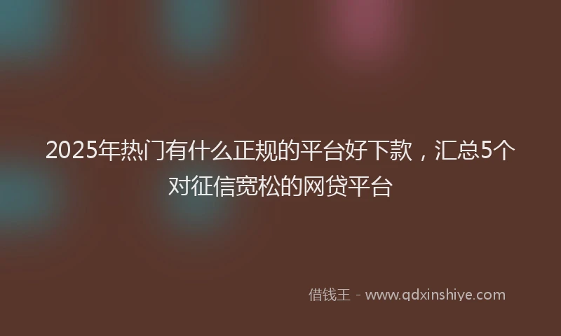 2025年热门有什么正规的平台好下款，汇总5个对征信宽松的网贷平台