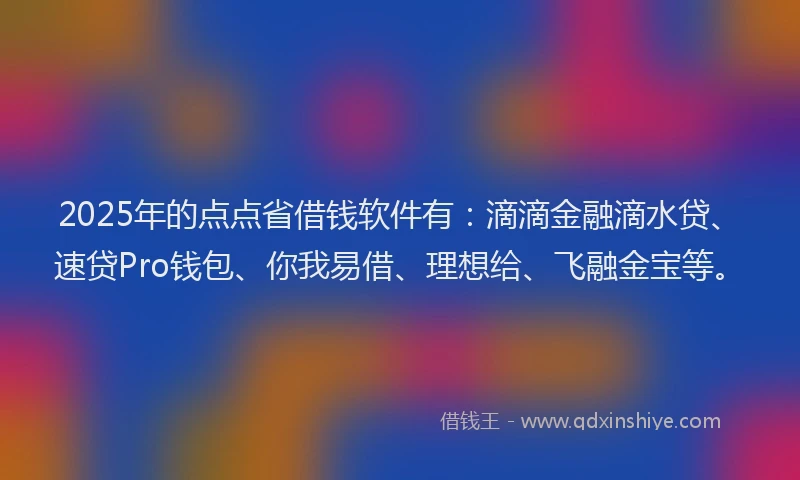 2025年的点点省借钱软件有：滴滴金融滴水贷、速贷Pro钱包、你我易借、理想给、飞融金宝等。