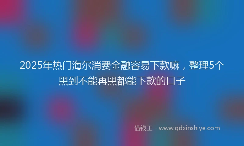 2025年热门海尔消费金融容易下款嘛，整理5个黑到不能再黑都能下款的口子