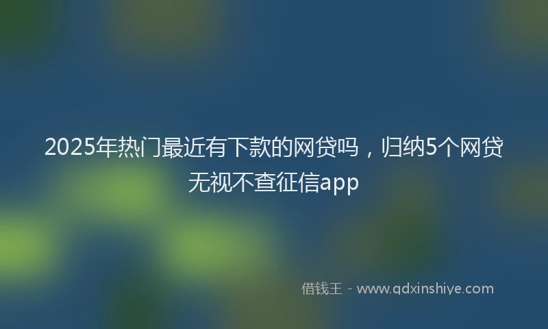2025年热门最近有下款的网贷吗，归纳5个网贷无视不查征信app