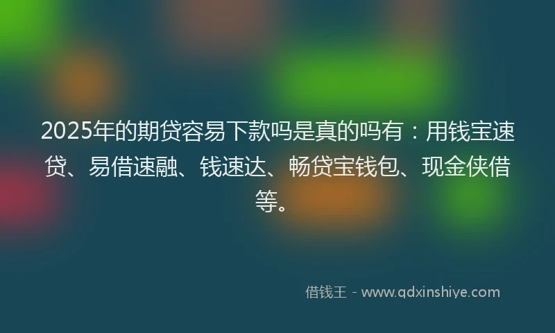 2025年的期贷容易下款吗是真的吗有：用钱宝速贷、易借速融、钱速达、畅贷宝钱包、现金侠借等。