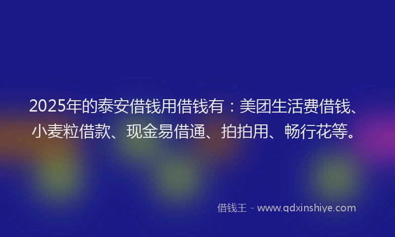 2025年的泰安借钱用借钱有:美团生活费借钱、小麦粒借款、现金易借通、拍拍用、畅行花等。