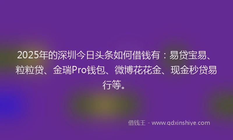 2025年的深圳今日头条如何借钱有:易贷宝易、粒粒贷、金瑞Pro钱包、微博花花金、现金秒贷易行等。