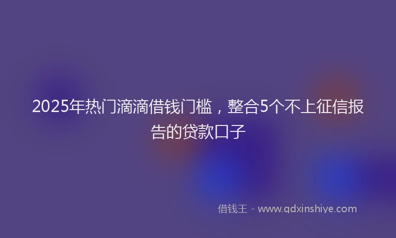 2025年热门滴滴借钱门槛，整合5个不上征信报告的贷款口子
