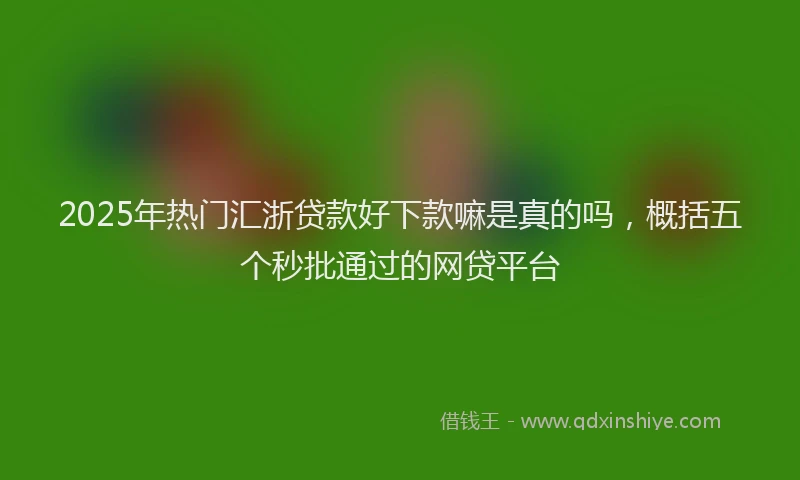 2025年热门汇浙贷款好下款嘛是真的吗，概括五个秒批通过的网贷平台