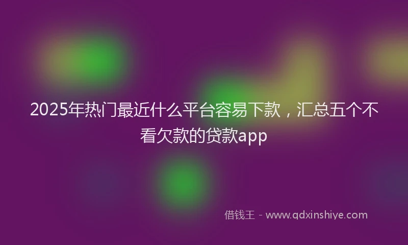 2025年热门最近什么平台容易下款，汇总五个不看欠款的贷款app