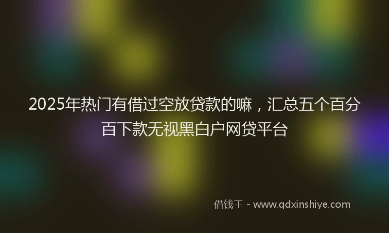 2025年热门有借过空放贷款的嘛，汇总五个百分百下款无视黑白户网贷平台