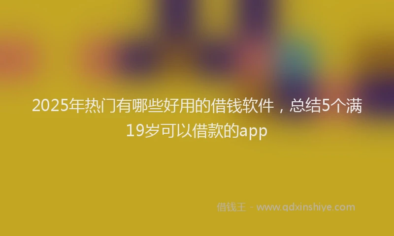 2025年热门有哪些好用的借钱软件,总结5个满19岁可以借款的app