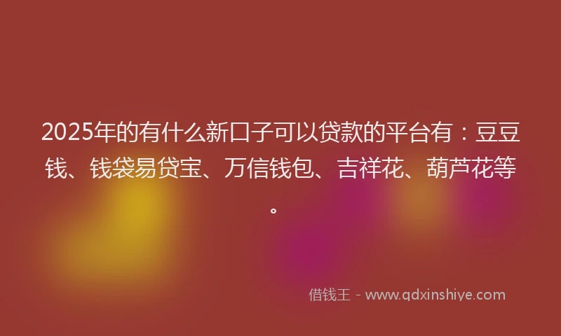 2025年的有什么新口子可以贷款的平台有:豆豆钱、钱袋易贷宝、万信钱包、吉祥花、葫芦花等。