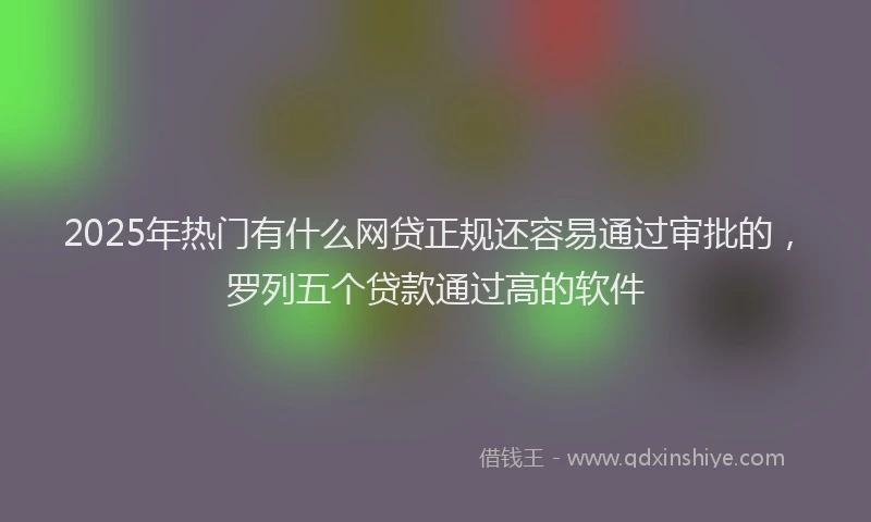 2025年热门有什么网贷正规还容易通过审批的，罗列五个贷款通过高的软件