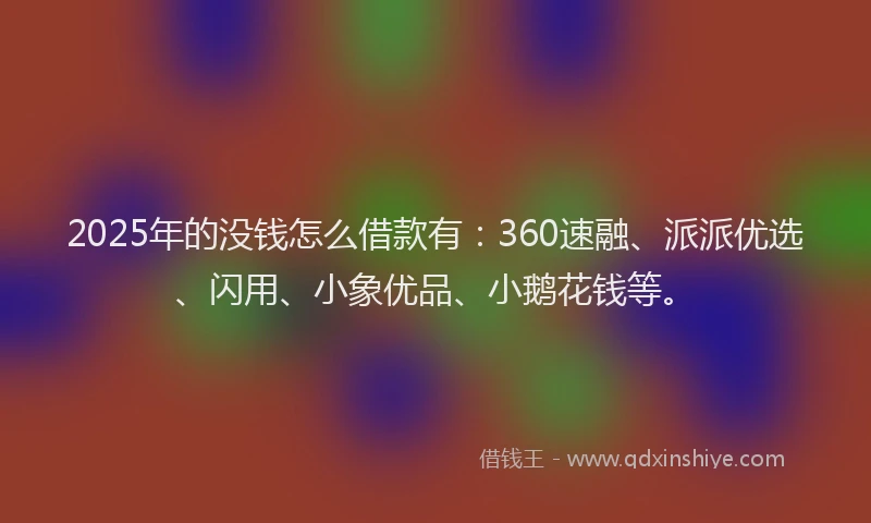 2025年的没钱怎么借款有：360速融、派派优选、闪用、小象优品、小鹅花钱等。
