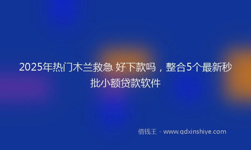 2025年热门木兰救急 好下款吗，整合5个最新秒批小额贷款软件