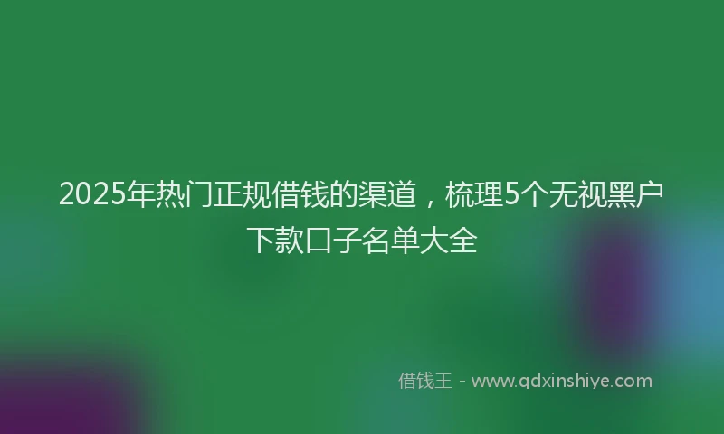 2025年热门正规借钱的渠道，梳理5个无视黑户下款口子名单大全