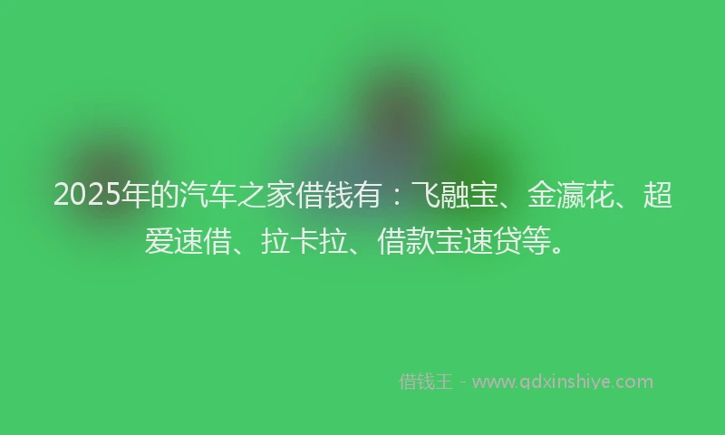 2025年的汽车之家借钱有：飞融宝、金瀛花、超爱速借、拉卡拉、借款宝速贷等。
