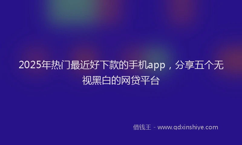 2025年热门最近好下款的手机app，分享五个无视黑白的网贷平台