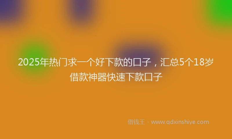 2025年热门求一个好下款的口子，汇总5个18岁借款神器快速下款口子