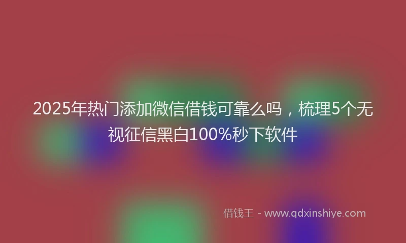2025年热门添加微信借钱可靠么吗，梳理5个无视征信黑白100%秒下软件