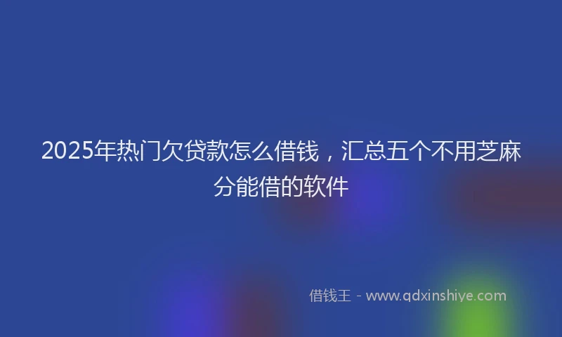 2025年热门欠贷款怎么借钱，汇总五个不用芝麻分能借的软件