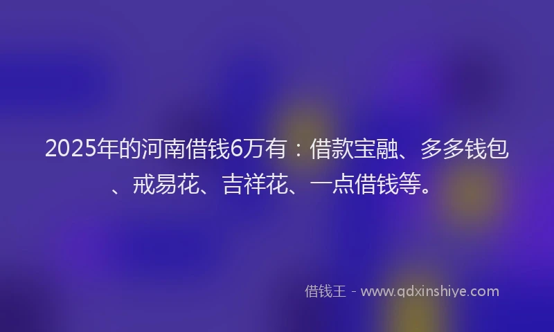 2025年的河南借钱6万有:借款宝融、多多钱包、戒易花、吉祥花、一点借钱等。