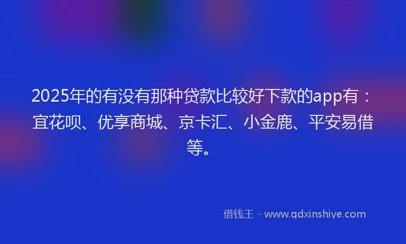 2025年的有没有那种贷款比较好下款的app有：宜花呗、优享商城、京卡汇、小金鹿、平安易借等。