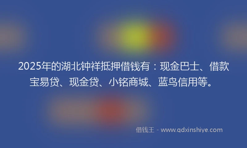 2025年的湖北钟祥抵押借钱有：现金巴士、借款宝易贷、现金贷、小铭商城、蓝鸟信用等。
