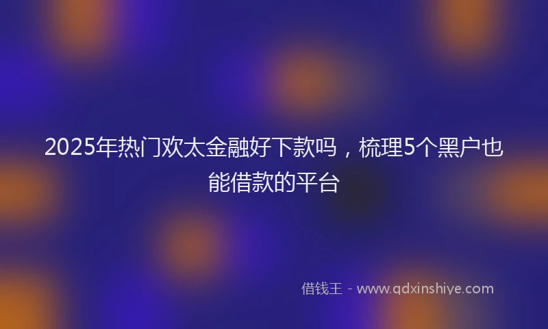 2025年热门欢太金融好下款吗，梳理5个黑户也能借款的平台
