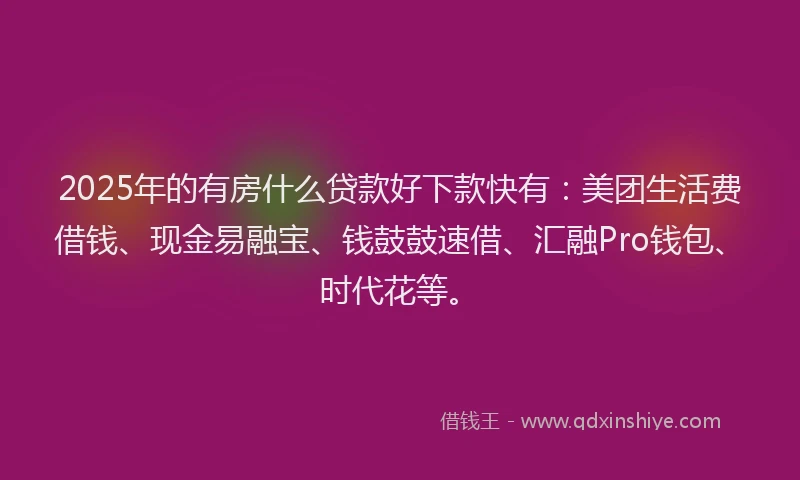 2025年的有房什么贷款好下款快有：美团生活费借钱、现金易融宝、钱鼓鼓速借、汇融Pro钱包、时代花等。