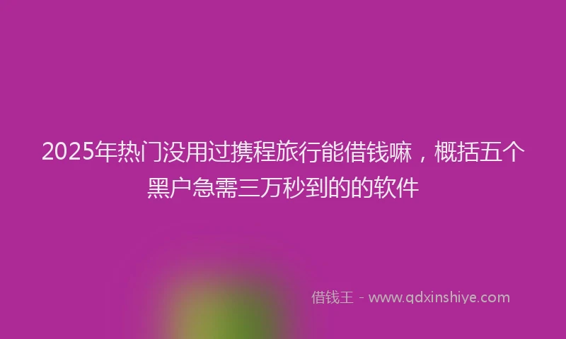 2025年热门没用过携程旅行能借钱嘛，概括五个黑户急需三万秒到的的软件