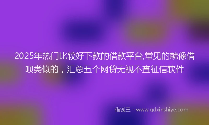2025年热门比较好下款的借款平台,常见的就像借呗类似的，汇总五个网贷无视不查征信软件