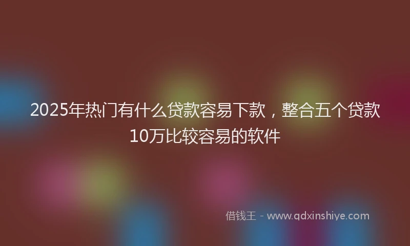 2025年热门有什么贷款容易下款，整合五个贷款10万比较容易的软件