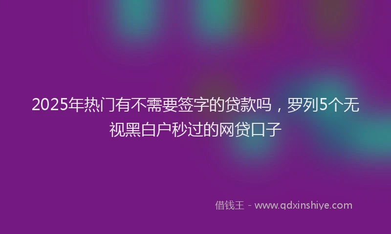2025年热门有不需要签字的贷款吗，罗列5个无视黑白户秒过的网贷口子