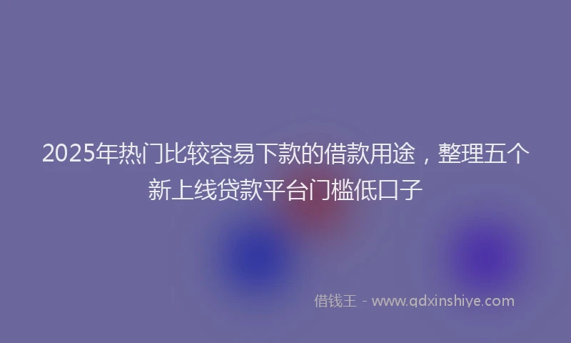 2025年热门比较容易下款的借款用途，整理五个新上线贷款平台门槛低口子