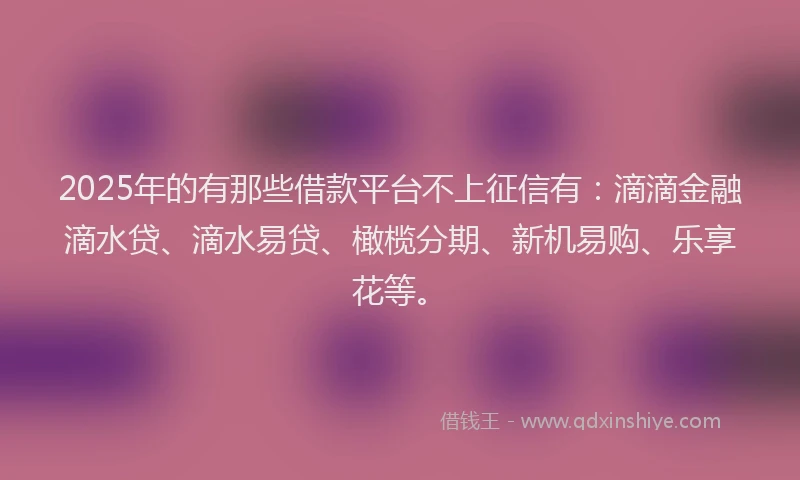 2025年的有那些借款平台不上征信有：滴滴金融滴水贷、滴水易贷、橄榄分期、新机易购、乐享花等。