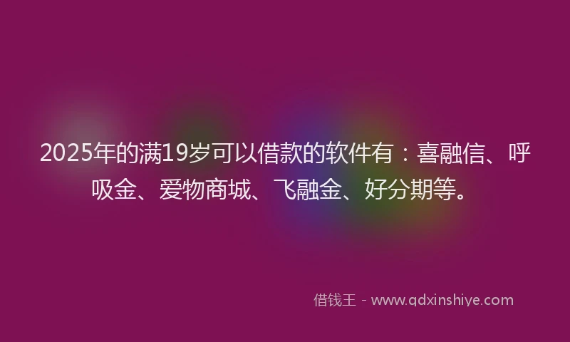 2025年的满19岁可以借款的软件有：喜融信、呼吸金、爱物商城、飞融金、好分期等。
