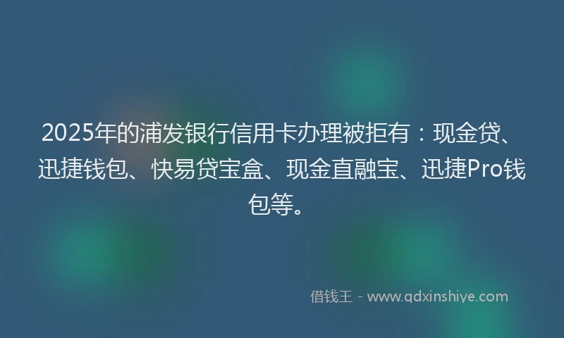 2025年的浦发银行信用卡办理被拒有：现金贷、迅捷钱包、快易贷宝盒、现金直融宝、迅捷Pro钱包等。