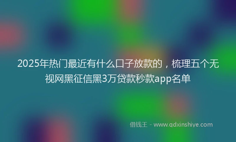 2025年热门最近有什么口子放款的,梳理五个无视网黑征信黑3万贷款秒款app名单