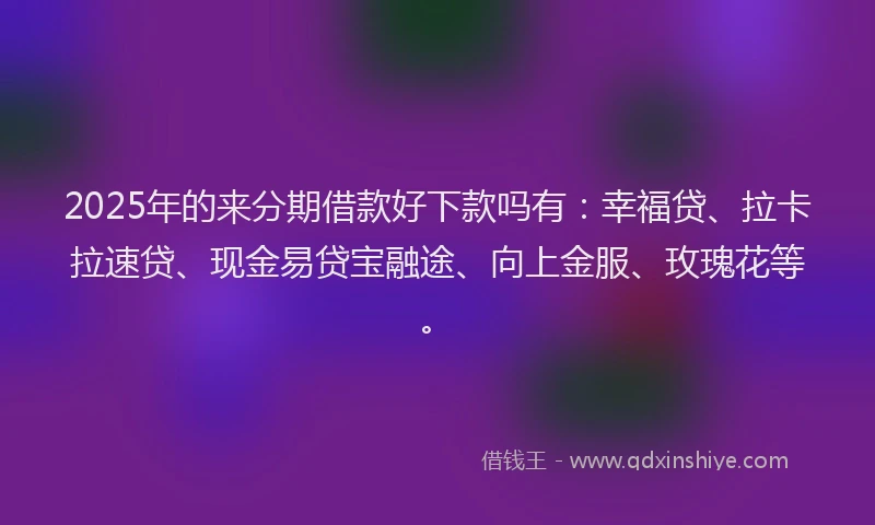 2025年的来分期借款好下款吗有：幸福贷、拉卡拉速贷、现金易贷宝融途、向上金服、玫瑰花等。