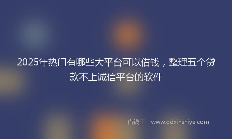 2025年热门有哪些大平台可以借钱，整理五个贷款不上诚信平台的软件