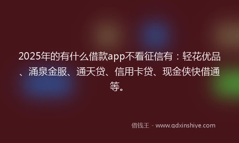 2025年的有什么借款app不看征信有：轻花优品、涌泉金服、通天贷、信用卡贷、现金侠快借通等。