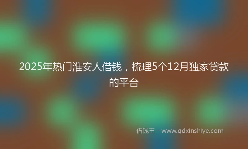 2025年热门淮安人借钱，梳理5个12月独家贷款的平台