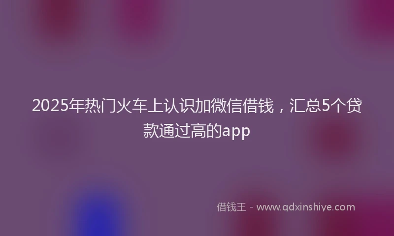 2025年热门火车上认识加微信借钱，汇总5个贷款通过高的app