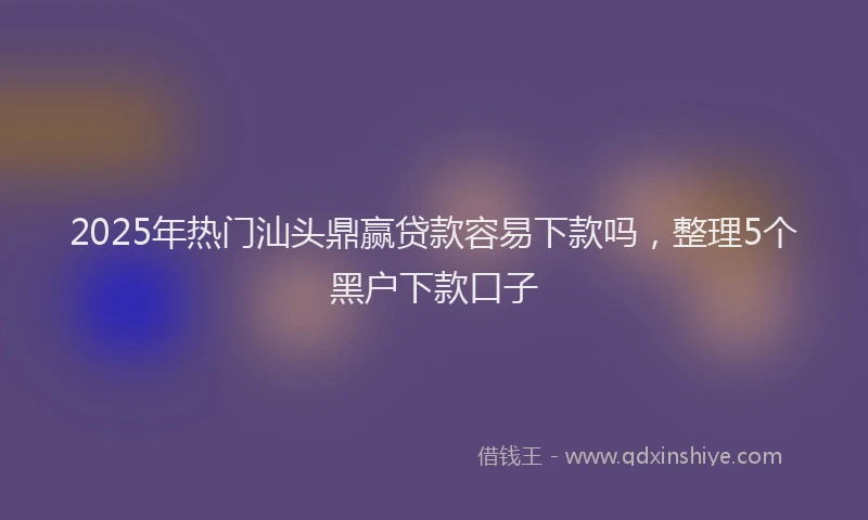 2025年热门汕头鼎赢贷款容易下款吗，整理5个黑户下款口子