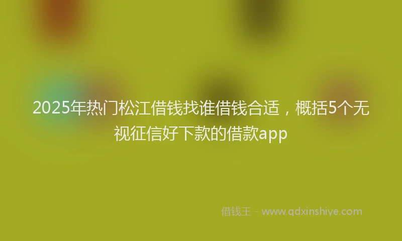 2025年热门松江借钱找谁借钱合适，概括5个无视征信好下款的借款app
